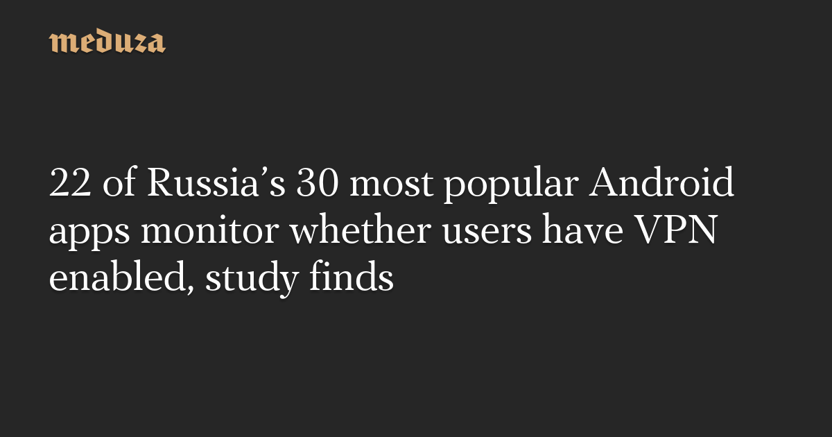 22 of Russia’s 30 most popular Android apps monitor whether users have VPN enabled, study finds